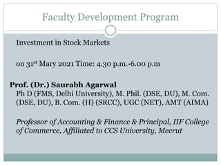 Faculty Development Program
Investment in Stock Markets
on 31st Mary 2021 Time: 4.30 p.m.-6.00 p.m
Prof. (Dr.) Saurabh Agarwal
Ph D (FMS, Delhi University), M. Phil. (DSE, DU), M. Com.
(DSE, DU), B. Com. (H) (SRCC), UGC (NET), AMT (AIMA)
Professor of Accounting & Finance & Principal, IIF College
of Commerce, Affiliated to CCS University, Meerut
 