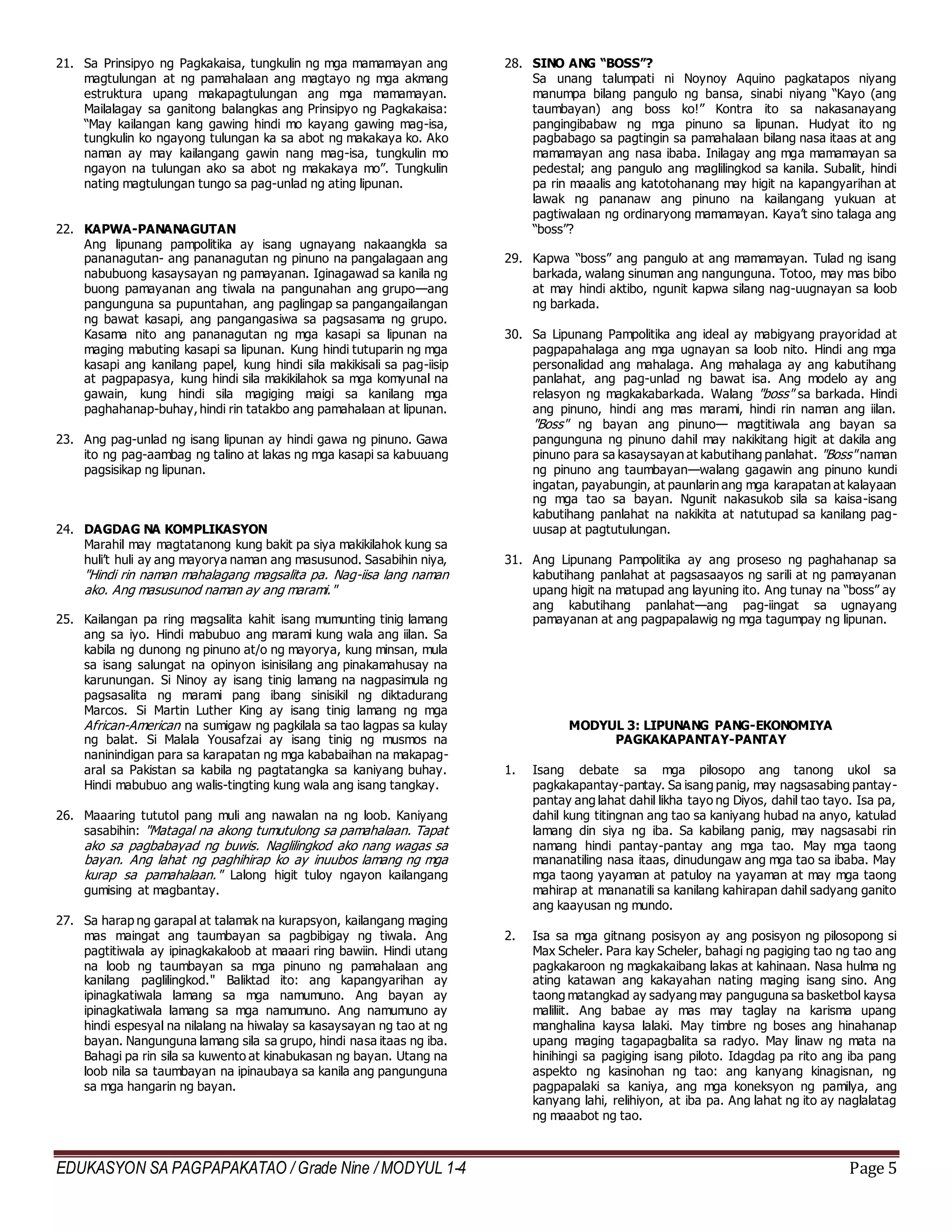 EDUKASYON SA PAGPAPAKATAO / Grade Nine / MODYUL 1-4 Page 5
21. Sa Prinsipyo ng Pagkakaisa, tungkulin ng mga mamamayan ang
magtulungan at ng pamahalaan ang magtayo ng mga akmang
estruktura upang makapagtulungan ang mga mamamayan.
Mailalagay sa ganitong balangkas ang Prinsipyo ng Pagkakaisa:
“May kailangan kang gawing hindi mo kayang gawing mag-isa,
tungkulin ko ngayong tulungan ka sa abot ng makakaya ko. Ako
naman ay may kailangang gawin nang mag-isa, tungkulin mo
ngayon na tulungan ako sa abot ng makakaya mo”. Tungkulin
nating magtulungan tungo sa pag-unlad ng ating lipunan.
22. KAPWA-PANANAGUTAN
Ang lipunang pampolitika ay isang ugnayang nakaangkla sa
pananagutan- ang pananagutan ng pinuno na pangalagaan ang
nabubuong kasaysayan ng pamayanan. Iginagawad sa kanila ng
buong pamayanan ang tiwala na pangunahan ang grupo—ang
pangunguna sa pupuntahan, ang paglingap sa pangangailangan
ng bawat kasapi, ang pangangasiwa sa pagsasama ng grupo.
Kasama nito ang pananagutan ng mga kasapi sa lipunan na
maging mabuting kasapi sa lipunan. Kung hindi tutuparin ng mga
kasapi ang kanilang papel, kung hindi sila makikisali sa pag-iisip
at pagpapasya, kung hindi sila makikilahok sa mga komyunal na
gawain, kung hindi sila magiging maigi sa kanilang mga
paghahanap-buhay, hindi rin tatakbo ang pamahalaan at lipunan.
23. Ang pag-unlad ng isang lipunan ay hindi gawa ng pinuno. Gawa
ito ng pag-aambag ng talino at lakas ng mga kasapi sa kabuuang
pagsisikap ng lipunan.
24. DAGDAG NA KOMPLIKASYON
Marahil may magtatanong kung bakit pa siya makikilahok kung sa
huli’t huli ay ang mayorya naman ang masusunod. Sasabihin niya,
"Hindi rin naman mahalagang magsalita pa. Nag-iisa lang naman
ako. Ang masusunod naman ay ang marami."
25. Kailangan pa ring magsalita kahit isang mumunting tinig lamang
ang sa iyo. Hindi mabubuo ang marami kung wala ang iilan. Sa
kabila ng dunong ng pinuno at/o ng mayorya, kung minsan, mula
sa isang salungat na opinyon isinisilang ang pinakamahusay na
karunungan. Si Ninoy ay isang tinig lamang na nagpasimula ng
pagsasalita ng marami pang ibang sinisikil ng diktadurang
Marcos. Si Martin Luther King ay isang tinig lamang ng mga
African-American na sumigaw ng pagkilala sa tao lagpas sa kulay
ng balat. Si Malala Yousafzai ay isang tinig ng musmos na
naninindigan para sa karapatan ng mga kababaihan na makapag-
aral sa Pakistan sa kabila ng pagtatangka sa kaniyang buhay.
Hindi mabubuo ang walis-tingting kung wala ang isang tangkay.
26. Maaaring tututol pang muli ang nawalan na ng loob. Kaniyang
sasabihin: "Matagal na akong tumutulong sa pamahalaan. Tapat
ako sa pagbabayad ng buwis. Naglilingkod ako nang wagas sa
bayan. Ang lahat ng paghihirap ko ay inuubos lamang ng mga
kurap sa pamahalaan." Lalong higit tuloy ngayon kailangang
gumising at magbantay.
27. Sa harap ng garapal at talamak na kurapsyon, kailangang maging
mas maingat ang taumbayan sa pagbibigay ng tiwala. Ang
pagtitiwala ay ipinagkakaloob at maaari ring bawiin. Hindi utang
na loob ng taumbayan sa mga pinuno ng pamahalaan ang
kanilang paglilingkod." Baliktad ito: ang kapangyarihan ay
ipinagkatiwala lamang sa mga namumuno. Ang bayan ay
ipinagkatiwala lamang sa mga namumuno. Ang namumuno ay
hindi espesyal na nilalang na hiwalay sa kasaysayan ng tao at ng
bayan. Nangunguna lamang sila sa grupo, hindi nasa itaas ng iba.
Bahagi pa rin sila sa kuwento at kinabukasan ng bayan. Utang na
loob nila sa taumbayan na ipinaubaya sa kanila ang pangunguna
sa mga hangarin ng bayan.
28. SINO ANG “BOSS”?
Sa unang talumpati ni Noynoy Aquino pagkatapos niyang
manumpa bilang pangulo ng bansa, sinabi niyang “Kayo (ang
taumbayan) ang boss ko!” Kontra ito sa nakasanayang
pangingibabaw ng mga pinuno sa lipunan. Hudyat ito ng
pagbabago sa pagtingin sa pamahalaan bilang nasa itaas at ang
mamamayan ang nasa ibaba. Inilagay ang mga mamamayan sa
pedestal; ang pangulo ang maglilingkod sa kanila. Subalit, hindi
pa rin maaalis ang katotohanang may higit na kapangyarihan at
lawak ng pananaw ang pinuno na kailangang yukuan at
pagtiwalaan ng ordinaryong mamamayan. Kaya’t sino talaga ang
“boss”?
29. Kapwa “boss” ang pangulo at ang mamamayan. Tulad ng isang
barkada, walang sinuman ang nangunguna. Totoo, may mas bibo
at may hindi aktibo, ngunit kapwa silang nag-uugnayan sa loob
ng barkada.
30. Sa Lipunang Pampolitika ang ideal ay mabigyang prayoridad at
pagpapahalaga ang mga ugnayan sa loob nito. Hindi ang mga
personalidad ang mahalaga. Ang mahalaga ay ang kabutihang
panlahat, ang pag-unlad ng bawat isa. Ang modelo ay ang
relasyon ng magkakabarkada. Walang "boss" sa barkada. Hindi
ang pinuno, hindi ang mas marami, hindi rin naman ang iilan.
"Boss" ng bayan ang pinuno— magtitiwala ang bayan sa
pangunguna ng pinuno dahil may nakikitang higit at dakila ang
pinuno para sa kasaysayan at kabutihang panlahat. "Boss" naman
ng pinuno ang taumbayan—walang gagawin ang pinuno kundi
ingatan, payabungin, at paunlarin ang mga karapatan at kalayaan
ng mga tao sa bayan. Ngunit nakasukob sila sa kaisa-isang
kabutihang panlahat na nakikita at natutupad sa kanilang pag-
uusap at pagtutulungan.
31. Ang Lipunang Pampolitika ay ang proseso ng paghahanap sa
kabutihang panlahat at pagsasaayos ng sarili at ng pamayanan
upang higit na matupad ang layuning ito. Ang tunay na “boss” ay
ang kabutihang panlahat—ang pag-iingat sa ugnayang
pamayanan at ang pagpapalawig ng mga tagumpay ng lipunan.
MODYUL 3: LIPUNANG PANG-EKONOMIYA
PAGKAKAPANTAY-PANTAY
1. Isang debate sa mga pilosopo ang tanong ukol sa
pagkakapantay-pantay. Sa isang panig, may nagsasabing pantay-
pantay ang lahat dahil likha tayo ng Diyos, dahil tao tayo. Isa pa,
dahil kung titingnan ang tao sa kaniyang hubad na anyo, katulad
lamang din siya ng iba. Sa kabilang panig, may nagsasabi rin
namang hindi pantay-pantay ang mga tao. May mga taong
mananatiling nasa itaas, dinudungaw ang mga tao sa ibaba. May
mga taong yayaman at patuloy na yayaman at may mga taong
mahirap at mananatili sa kanilang kahirapan dahil sadyang ganito
ang kaayusan ng mundo.
2. Isa sa mga gitnang posisyon ay ang posisyon ng pilosopong si
Max Scheler. Para kay Scheler, bahagi ng pagiging tao ng tao ang
pagkakaroon ng magkakaibang lakas at kahinaan. Nasa hulma ng
ating katawan ang kakayahan nating maging isang sino. Ang
taong matangkad ay sadyang may panguguna sa basketbol kaysa
maliliit. Ang babae ay mas may taglay na karisma upang
manghalina kaysa lalaki. May timbre ng boses ang hinahanap
upang maging tagapagbalita sa radyo. May linaw ng mata na
hinihingi sa pagiging isang piloto. Idagdag pa rito ang iba pang
aspekto ng kasinohan ng tao: ang kanyang kinagisnan, ng
pagpapalaki sa kaniya, ang mga koneksyon ng pamilya, ang
kanyang lahi, relihiyon, at iba pa. Ang lahat ng ito ay naglalatag
ng maaabot ng tao.
 