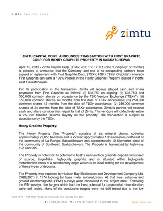ZIMTU CAPITAL CORP. ANNOUNCES TRANSACTION WITH FIRST GRAPHITE
       CORP. FOR HENRY GRAPHITE PROPERTY IN SASKATCHEWAN

April 10, 2012 - Zimtu Capital Corp. (TSXv: ZC; FSE: ZCT1) (the “Company” or “Zimtu”)
is pleased to announce that the Company and one of its prospecting partners have
signed an agreement with First Graphite Corp. (TSXv: FGR) (“First Graphite”) whereby
First Graphite can earn a 100%-interest in the Henry Graphite Property located in north-
east Saskatchewan.

For its participation in the transaction, Zimtu will receive staged cash and share
payments from First Graphite as follows: (i) $38,750 on signing; (ii) $38,750 and
350,000 common shares on acceptance by the TSX Venture Exchange (“TSXv”); (iii)
150,000 common shares six months from the date of TSXv acceptance; (iv) 250,000
common shares 12 months from the date of TSXv acceptance; (v) 250,000 common
shares of 24 months from the date of TSXv acceptance. Zimtu’s partner will receive
cash and share consideration equal to that of Zimtu. The vendors will collectively retain
a 2% Net Smelter Returns Royalty on the property. The transaction is subject to
acceptance by the TSXv.

Henry Graphite Property:

The Henry Property (the “Property”) consists of six mineral claims, covering
approximately 22,853 hectares and is located approximately 150 kilometres northeast of
the community of La Ronge, Saskatchewan and approximately 10 kilometres west of
the community of Southend, Saskatchewan. The Property is transected by highways
102 and 905.

The Property is noted for its potential to host a near-surface graphite deposit comprised
of scarce, large-flake, high-purity graphite and is situated within high-grade
metamorphic rocks of a sedimentary origin which is an ideal setting for the development
of these types of deposits.

The Property was explored by Hudson Bay Exploration and Development Company Ltd.
(“HBEDC”) in 1974 looking for base metal mineralization. At that time, airborne and
ground electromagnetic (“EM”) surveys were conducted in the project area. Following
the EM surveys, the targets which had the best potential for base-metal mineralization
were drill tested. Many of the conductive targets were not drill tested due to the low
 