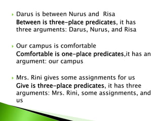  Darus is between Nurus and Risa
Between is three-place predicates, it has
three arguments: Darus, Nurus, and Risa
 Our campus is comfortable
Comfortable is one-place predicates,it has an
argument: our campus
 Mrs. Rini gives some assignments for us
Give is three-place predicates, it has three
arguments: Mrs. Rini, some assignments, and
us
 