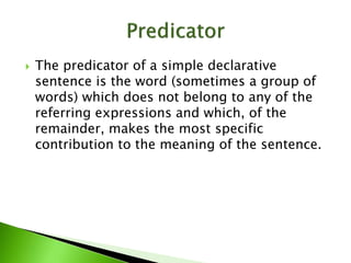  The predicator of a simple declarative
sentence is the word (sometimes a group of
words) which does not belong to any of the
referring expressions and which, of the
remainder, makes the most specific
contribution to the meaning of the sentence.
 
