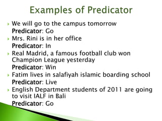  We will go to the campus tomorrow
Predicator: Go
 Mrs. Rini is in her office
Predicator: In
 Real Madrid, a famous football club won
Champion League yesterday
Predicator: Win
 Fatim lives in salafiyah islamic boarding school
Predicator: Live
 English Department students of 2011 are going
to visit IALF in Bali
Predicator: Go
 