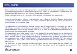 DISCLAIMER

Certain statements contained in this presentation may be statements of future expectations and other
forward-looking statements or trend information that are based on management's current views and
assumptions and involve known and unknown risks and uncertainties.
Actual results, performance or events may differ materially from those in such statements.

In case of any discrepancy between the presentation and the Balance Sheet, the Balance Sheet should
be considered to contain the complete and correct information. The slides only contain a summary of
certain elements of the Balance Sheet.

This presentation is not intended for potential investors and do not constitute or form part of any offer to
sell or issue, or invitation to purchase, or any solicitation of any offer to purchase or subscribe for any
Impregilo securities, nor shall they form the basis of, or be relied on in connection with any contract or
commitment to purchase Impregilo securities.
This presentation is not being issued in the United States of America and should not be distributed to
United States persons or publications with a general circulation in the United States. These materials
are not an offer to sell or issue Impregilo securities in the United States. Impregilo securities have not
been registered under the U.S. Securities Act of 1933, as amended (the “Securities Act”), and may not
be sold or issued in the United States absent registration or an exemption from registration under the
Securities Act.
The distribution of these materials in other jurisdictions may be restricted by law, and persons into
whose possession these materials come should inform themselves about, and abide by, any such
restriction.

                                                                                                        15
 