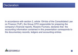 Declaration




 In accordance with section 2, article 154-bis of the Consolidated Law
 on Finance (TUF), the Group CFO responsible for preparing the
 company’s financial reports, Rosario Fiumara, declares that the
 accounting information contained in this presentation corresponds to
 the documentary records, ledgers and accounting entries.




                                                                    16
 