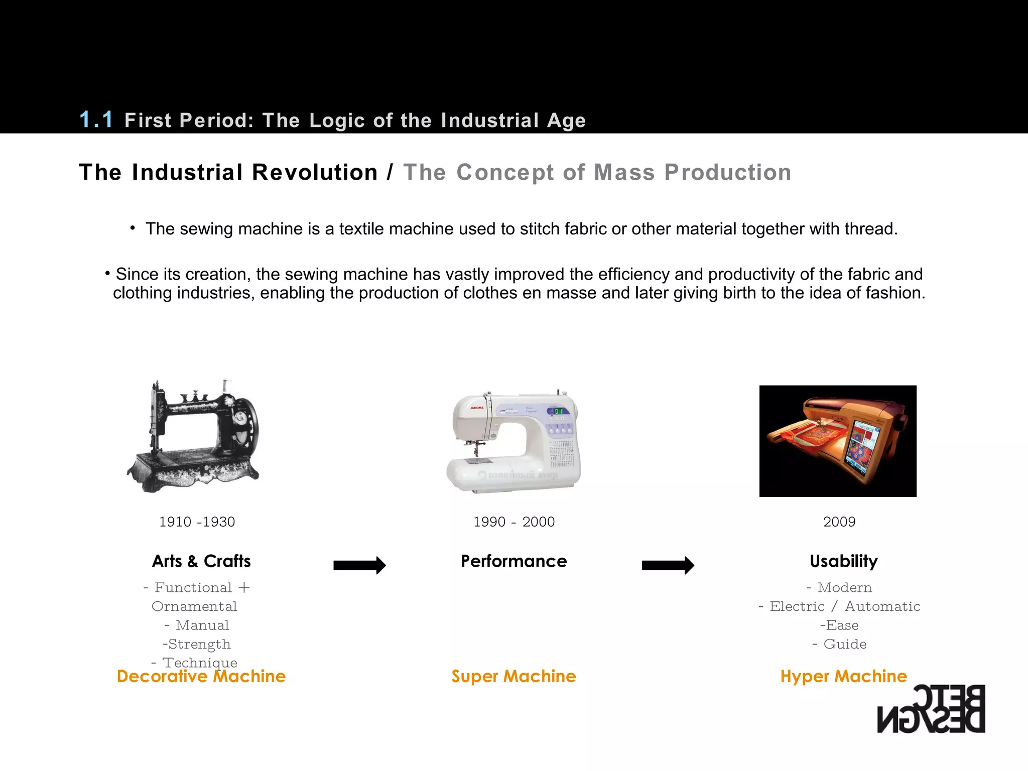 The Industrial Revolution /  The Concept of Mass Production The sewing machine is a textile machine used to stitch fabric or other material together with thread. Since its creation, the sewing machine has vastly improved the efficiency and productivity of the fabric and clothing industries, enabling the production of clothes en masse and later giving birth to the idea of fashion. Arts & Crafts Usability Functional + Ornamental  Manual Strength Technique  Modern Electric / Automatic Ease Guide 1910 -1930 1990 - 2000 2009 1.1  First Period: The Logic of the Industrial Age Performance Decorative Machine Hyper Machine Super Machine 