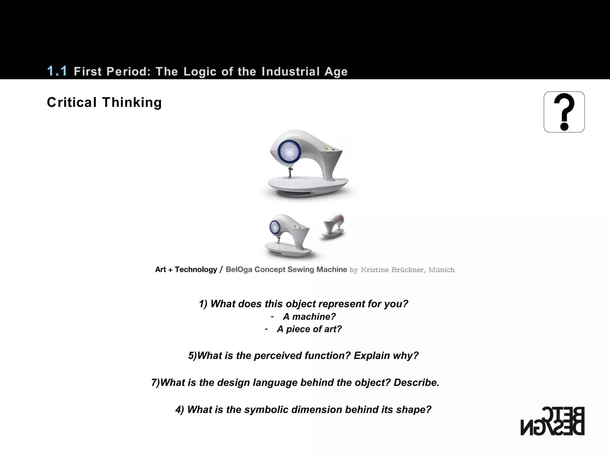 Critical Thinking 1) What does this object represent for you? A machine? A piece of art? What is the perceived function? Explain why? What is the design language behind the object? Describe. 4) What is the symbolic dimension behind its shape? 1.1  First Period: The Logic of the Industrial Age Art + Technology  /   BelOga Concept Sewing Machine  by Kristine Brückner, Münich 