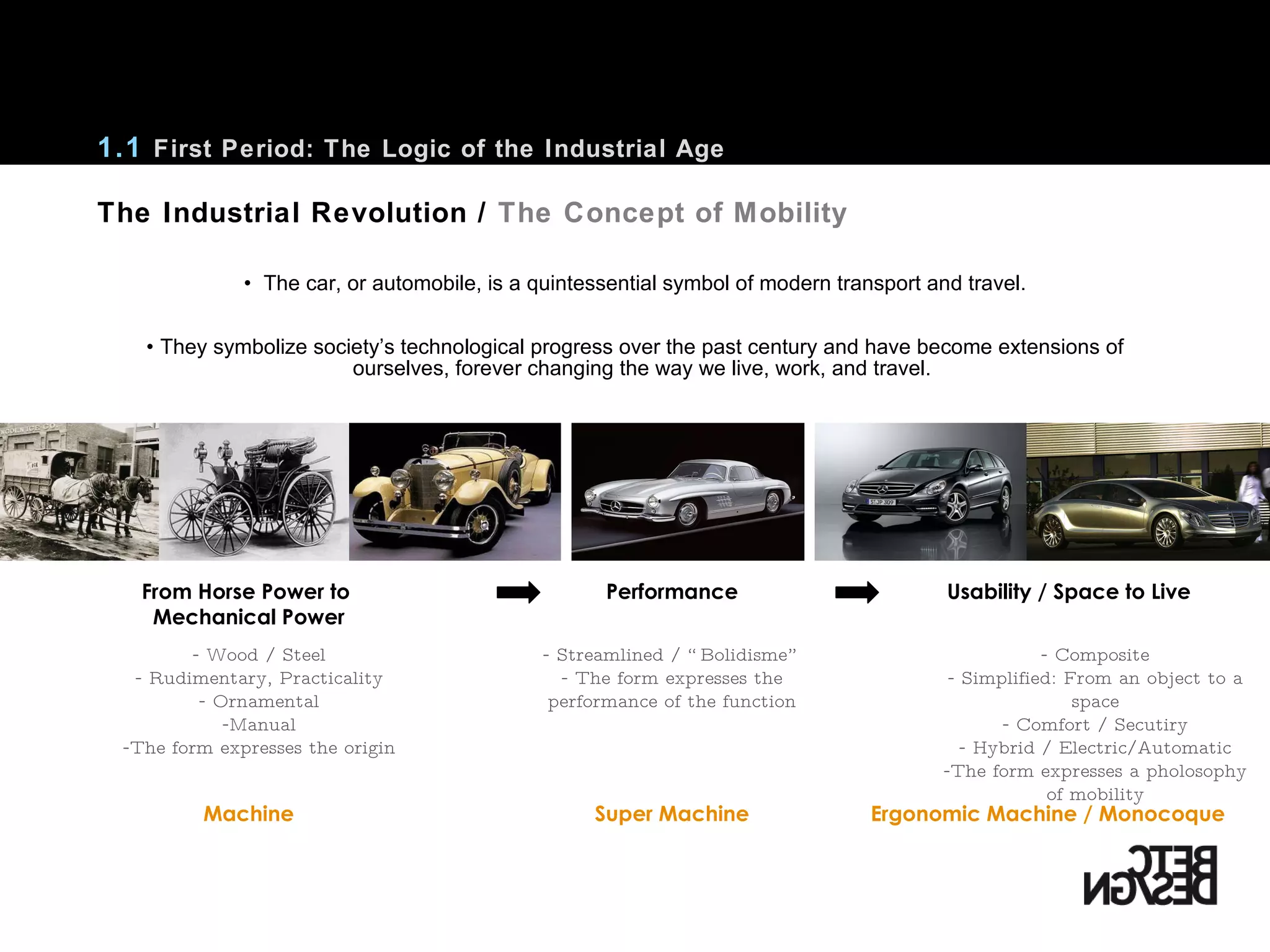 The car, or automobile, is a quintessential symbol of modern transport and travel. They symbolize society’s technological progress over the past century and have become extensions of ourselves, forever changing the way we live, work, and travel. The Industrial Revolution /  The Concept of Mobility 1.1  First Period: The Logic of the Industrial Age From Horse Power to  Mechanical Power Usability / Space to Live Performance Machine Ergonomic Machine / Monocoque Super Machine Wood / Steel Rudimentary, Practicality Ornamental Manual The form expresses the origin Streamlined /  “Bolidisme”   The form expresses the performance of the function Composite Simplified: From an object to a space Comfort / Secutiry Hybrid / Electric/Automatic The form expresses a pholosophy of mobility 