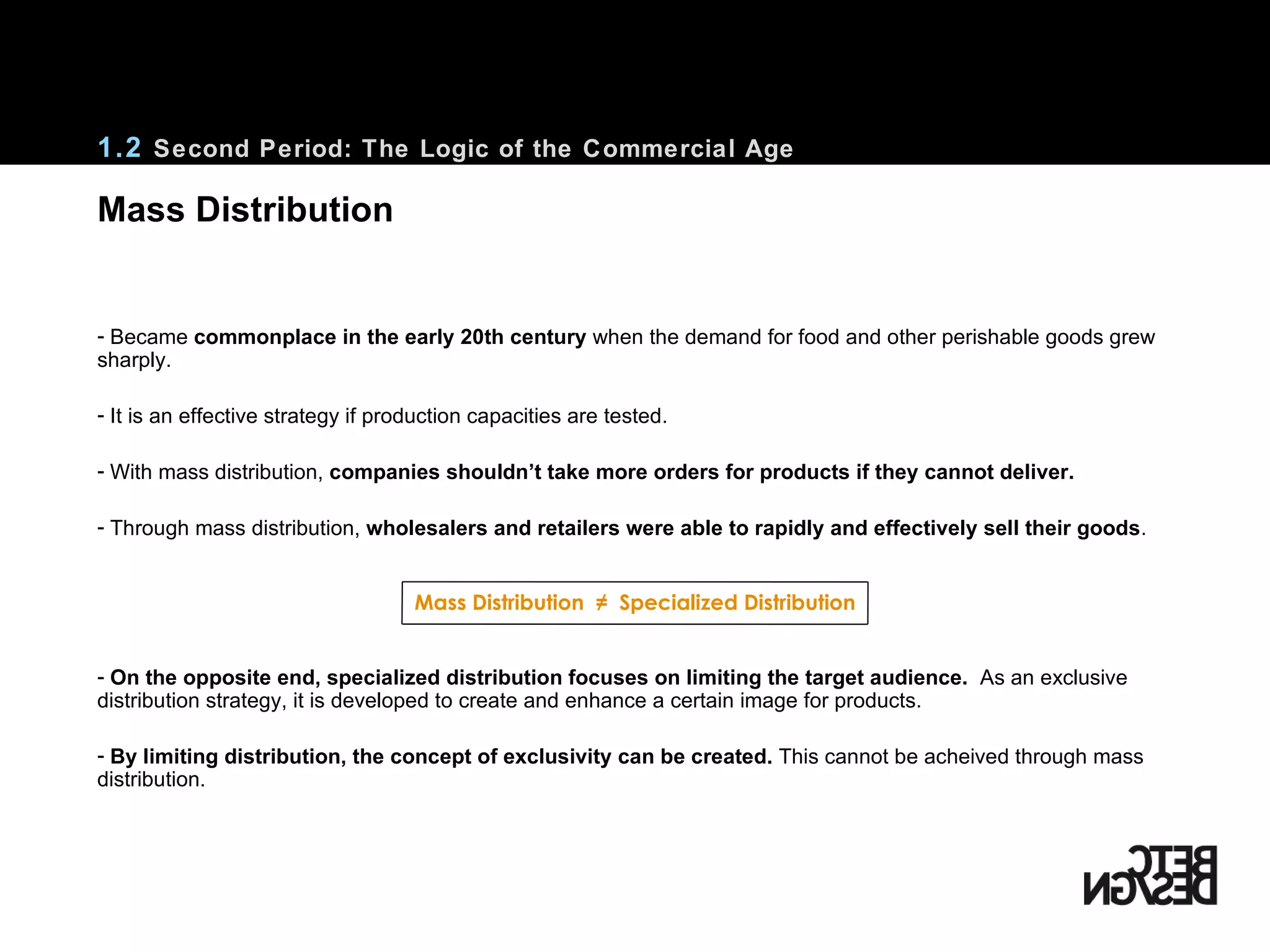 Became  commonplace in the early 20th century  when the demand for food and other perishable goods grew sharply.  It is an effective strategy if production capacities are tested. With mass distribution,  companies shouldn’t take more orders for products if they cannot deliver. Through mass distribution,  wholesalers and retailers were able to rapidly and effectively sell their goods . Mass Distribution  ≠  Specialized Distribution On the opposite end, specialized distribution focuses on limiting the target audience.   As an exclusive distribution strategy, it is developed to create and enhance a certain image for products.  By limiting distribution, the concept of exclusivity can be created.  This cannot be acheived through mass distribution. 1.2  Second Period: The Logic of the Commercial Age Mass Distribution 