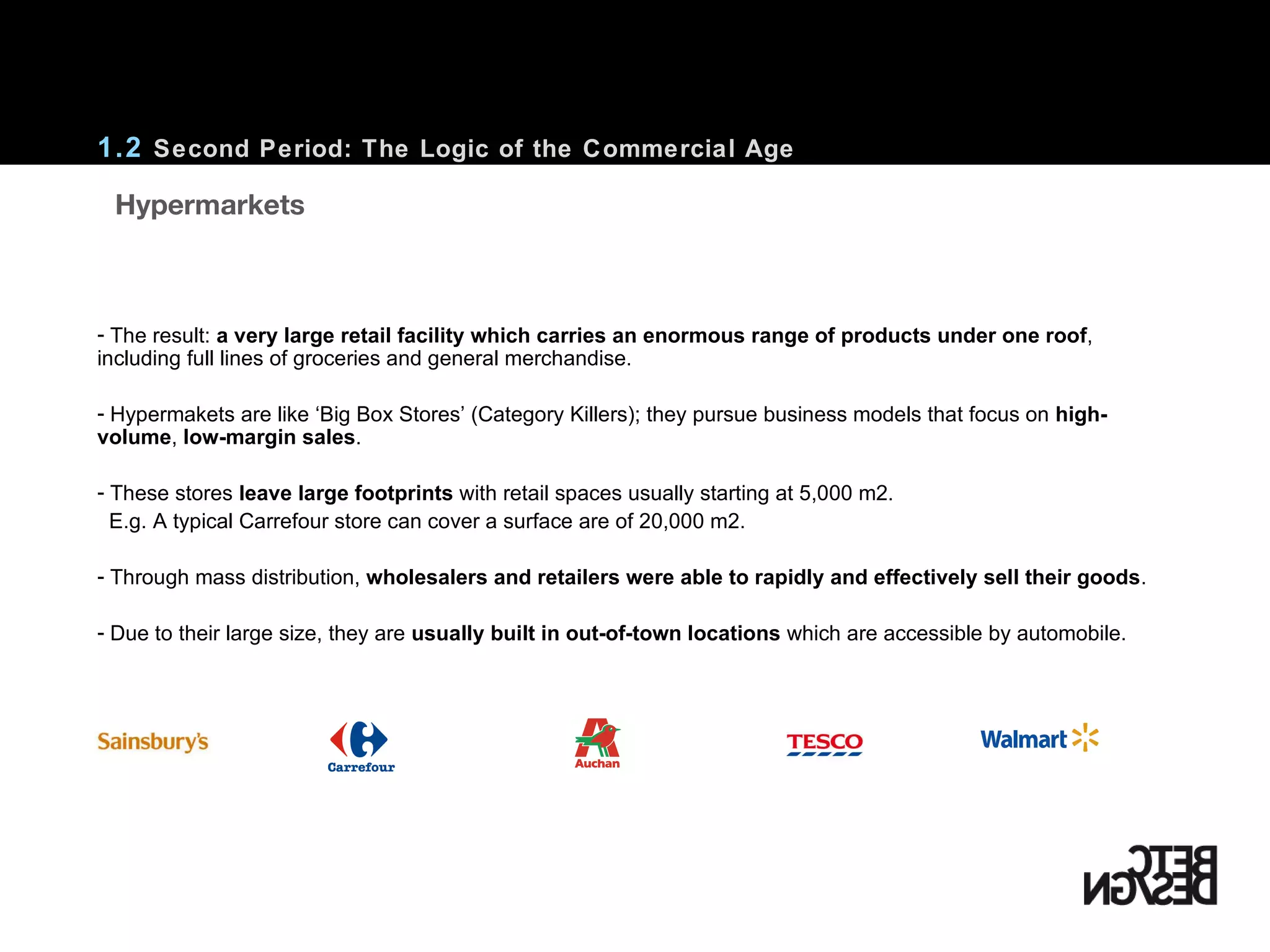 The result:  a very large retail facility which carries an enormous range of products under one roof , including full lines of groceries and general merchandise. Hypermakets are like ‘Big Box Stores’ (Category Killers); they pursue business models that focus on  high-volume ,  low-margin sales . These stores  leave large footprints  with retail spaces usually starting at 5,000 m2. E.g. A typical Carrefour store can cover a surface are of 20,000 m2.  Through mass distribution,  wholesalers and retailers were able to rapidly and effectively sell their goods . Due to their large size, they are  usually built in out-of-town locations  which are accessible by automobile. 1.2  Second Period: The Logic of the Commercial Age    Hypermarkets 