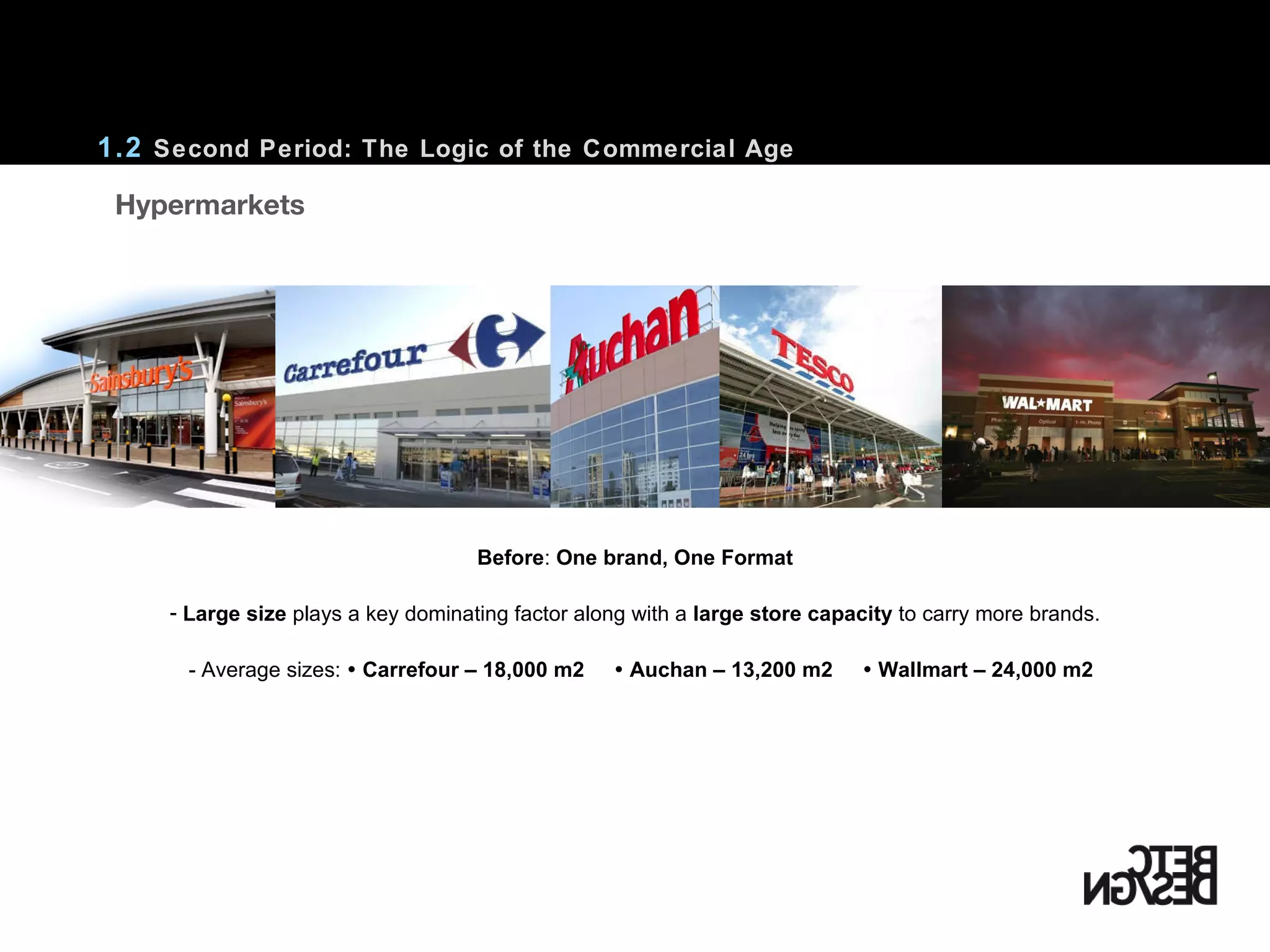 1.2  Second Period: The Logic of the Commercial Age Before :  One brand, One Format Large size  plays a key dominating factor along with a  large store capacity  to carry more brands. - Average sizes:    Carrefour – 18,000 m2     Auchan – 13,200 m2     Wallmart – 24,000 m2    Hypermarkets 