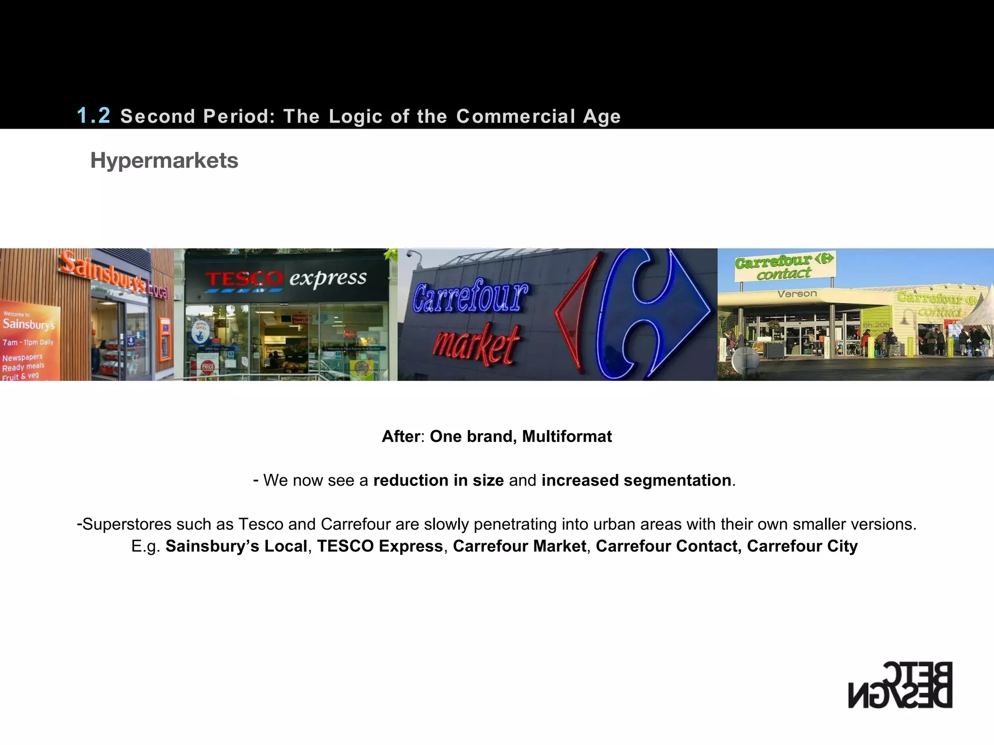 1.2  Second Period: The Logic of the Commercial Age After :  One brand, Multiformat We now see a  reduction in size  and  increased segmentation .  Superstores such as Tesco and Carrefour are slowly penetrating into urban areas with their own smaller versions. E.g.  Sainsbury’s Local ,  TESCO Express ,  Carrefour Market ,  Carrefour Contact,   Carrefour City     Hypermarkets 