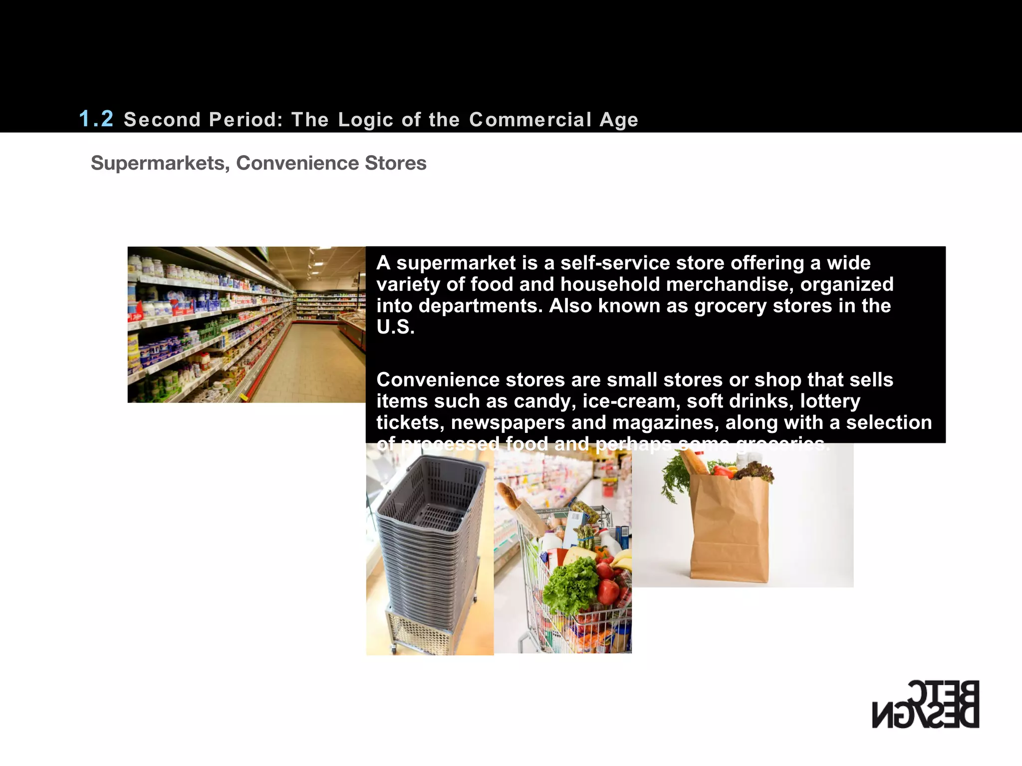    Supermarkets, Convenience Stores  1.2  Second Period: The Logic of the Commercial Age A supermarket is a self-service store offering a wide variety of food and household merchandise, organized into departments. Also known as grocery stores in the U.S. Convenience stores are small stores or shop that sells items such as candy, ice-cream, soft drinks, lottery tickets, newspapers and magazines, along with a selection of processed food and perhaps some groceries. 