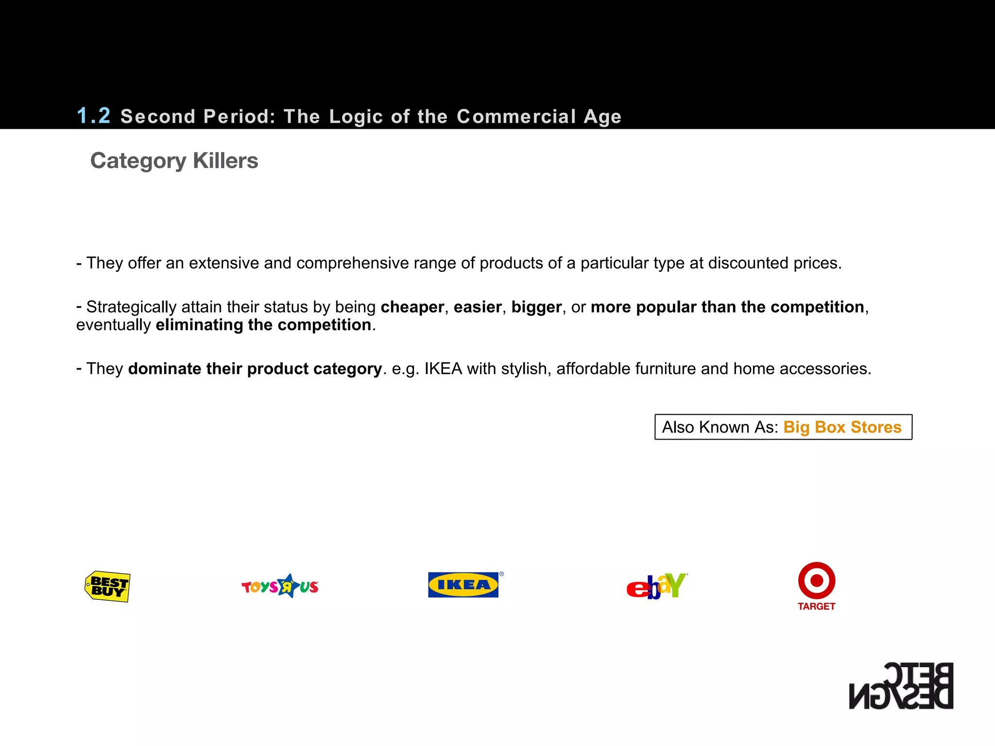 1.2  Second Period: The Logic of the Commercial Age - They offer an extensive and comprehensive range of products of a particular type at discounted prices. Strategically attain their status by being  cheaper ,  easier ,  bigger , or  more popular than the competition , eventually  eliminating the competition . They  dominate their product category . e.g. IKEA with stylish, affordable furniture and home accessories. Also Known As:  Big Box Stores    Category Killers 