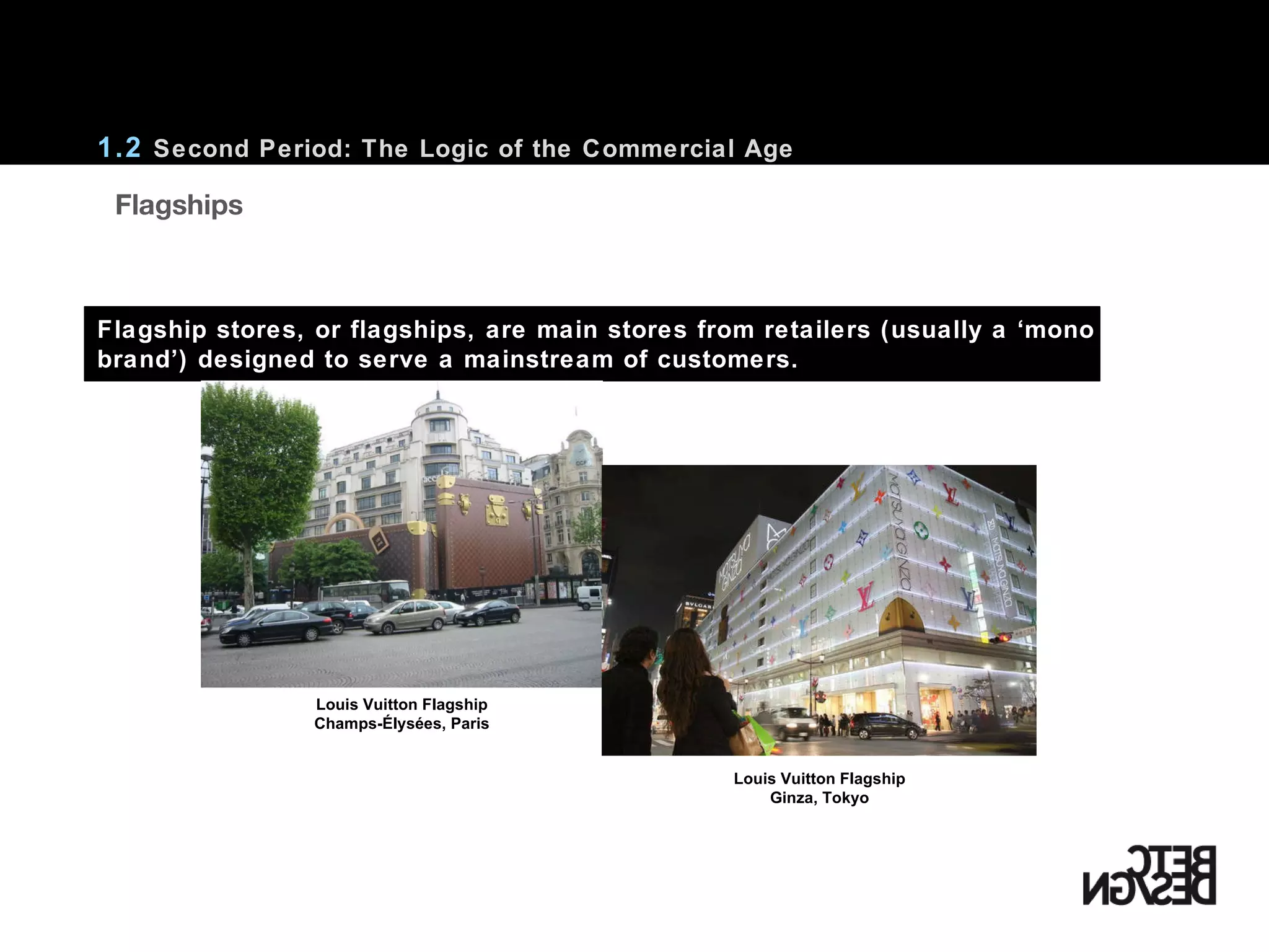 1.2  Second Period: The Logic of the Commercial Age Flagship stores, or flagships, are main stores from retailers (usually a ‘mono brand’) designed to serve a mainstream of customers.     Flagships Louis Vuitton Flagship Champs-Élysées, Paris Louis Vuitton Flagship Ginza, Tokyo 