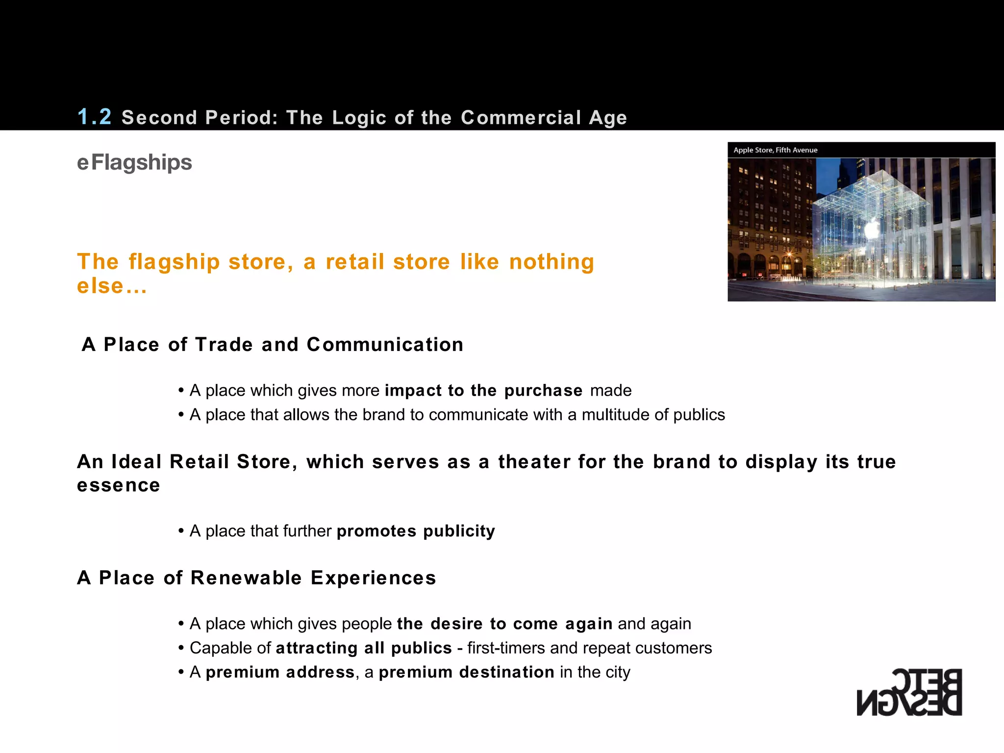 A Place of Trade and Communication    A place which gives more  impact to the purchase  made    A place that allows the brand to communicate with a multitude of publics An Ideal Retail Store, which serves as a theater for the brand to display its true essence    A place that further  promotes publicity A Place of Renewable Experiences    A place which gives people  the desire to come again  and again    Capable of  attracting all publics  - first-timers and repeat customers    A  premium address , a  premium destination  in the city 1.2  Second Period: The Logic of the Commercial Age The flagship store, a retail store like nothing else…    Flagships 