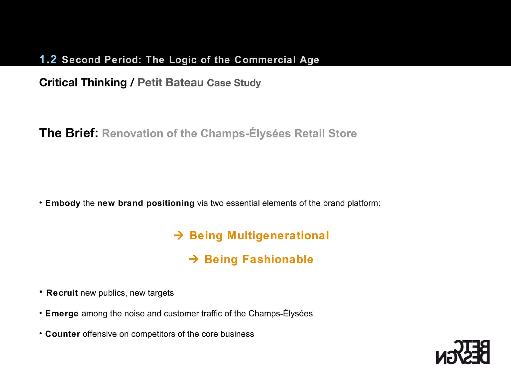 1.2  Second Period: The Logic of the Commercial Age Embody  the  new brand positioning  via two essential elements of the brand platform:    Being Multigenerational    Being Fashionable Recruit  new publics, new targets Emerge  among the noise and customer traffic of the  Champs-Élysées Counter  offensive on competitors of the core business The Brief:   Renovation of the Champs-Élysées Retail Store Critical Thinking /  Petit Bateau  Case Study 