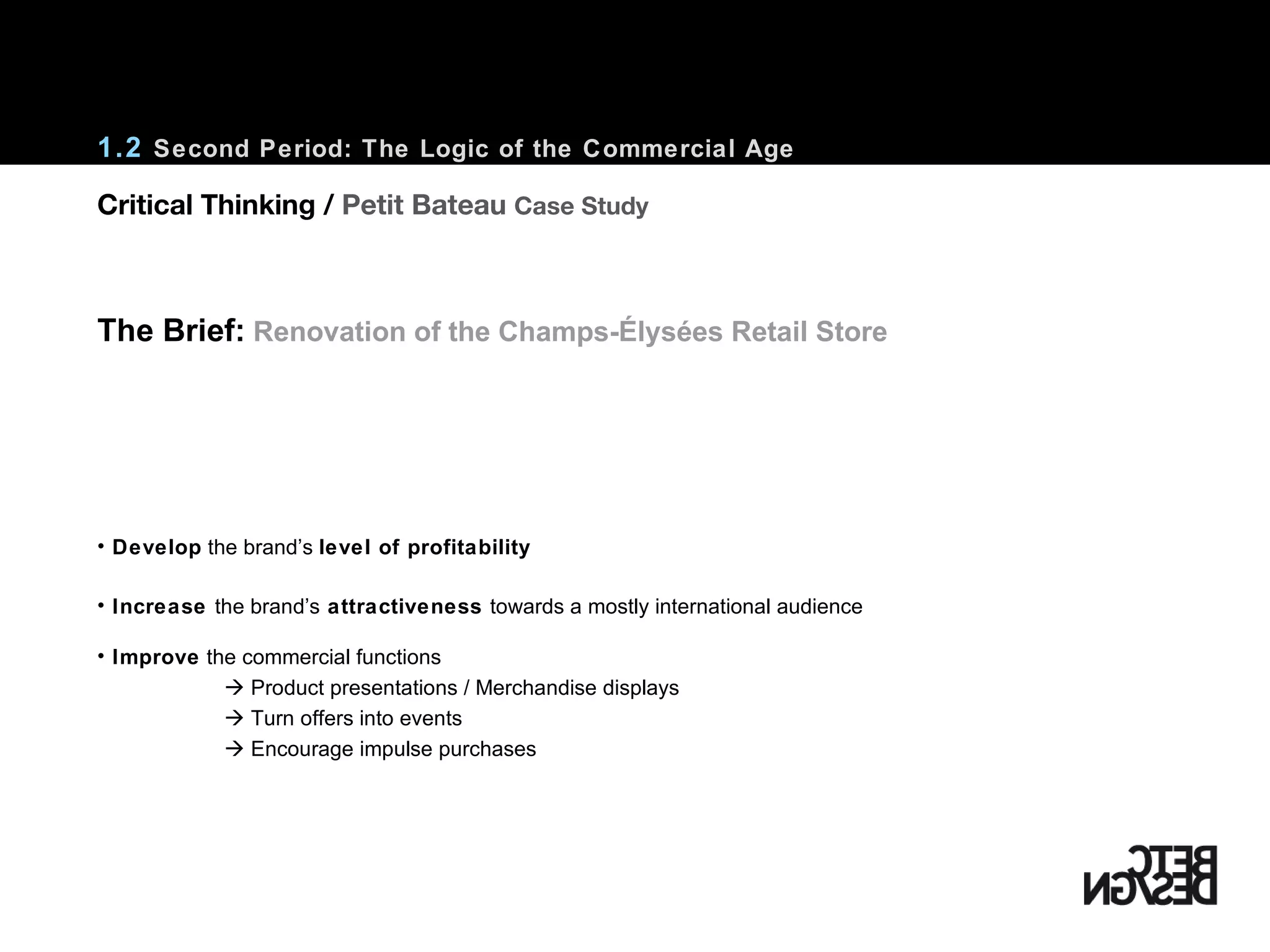 1.2  Second Period: The Logic of the Commercial Age Develop  the brand’s  level of profitability Increase  the brand’s  attractiveness  towards a mostly international audience Improve  the commercial functions    Product presentations / Merchandise displays    Turn offers into events    Encourage impulse purchases The Brief:   Renovation of the Champs-Élysées Retail Store Critical Thinking /  Petit Bateau  Case Study 