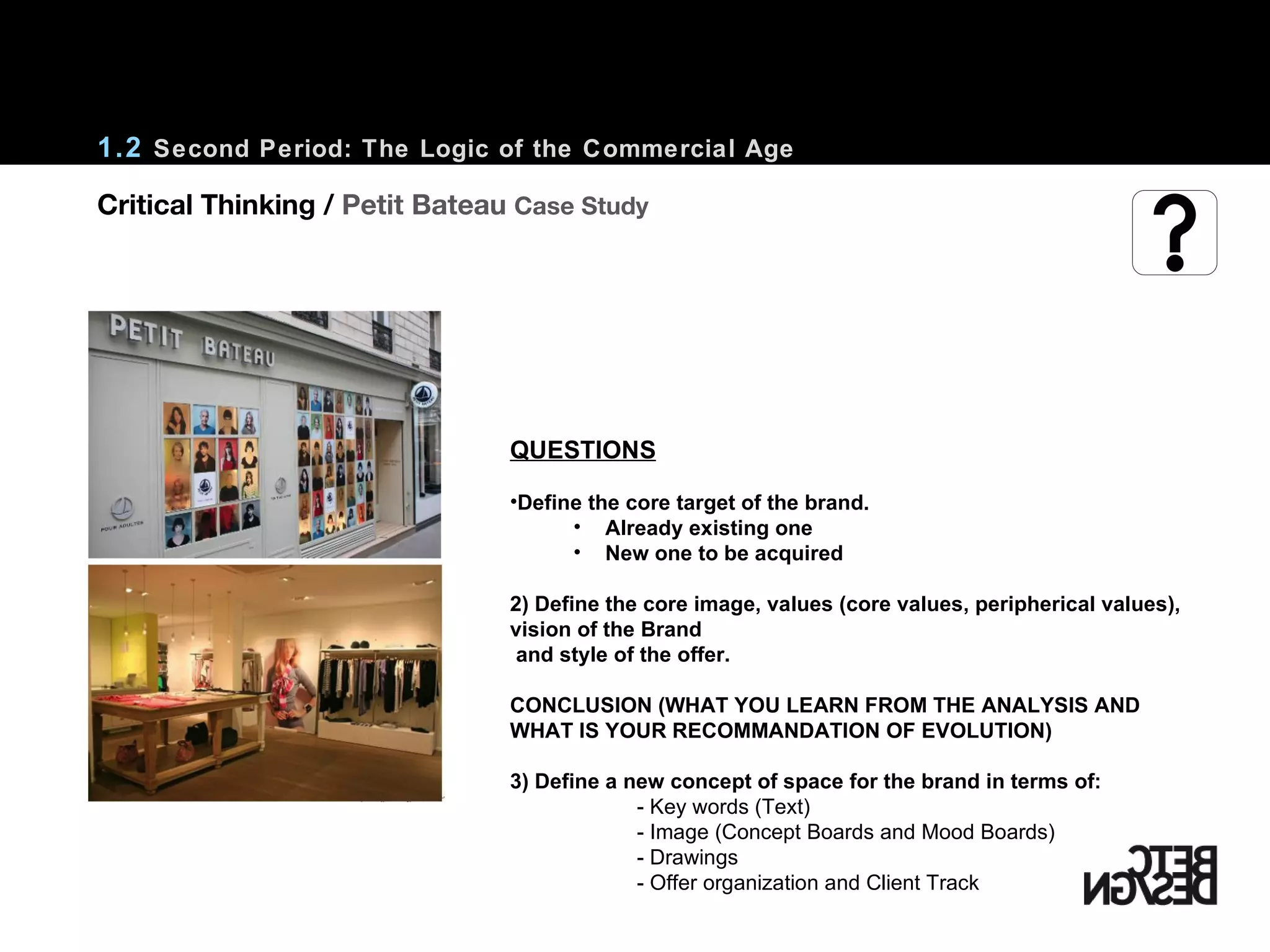 1.2  Second Period: The Logic of the Commercial Age QUESTIONS Define the core target of the brand. Already existing one New one to be acquired 2) Define the core image, values (core values, peripherical values), vision of the Brand and style of the offer. CONCLUSION (WHAT YOU LEARN FROM THE ANALYSIS AND WHAT IS YOUR RECOMMANDATION OF EVOLUTION) 3) Define a new concept of space for the brand in terms of:  - Key words (Text) - Image (Concept Boards and Mood Boards) - Drawings  - Offer organization and Client Track Critical Thinking /  Petit Bateau  Case Study 