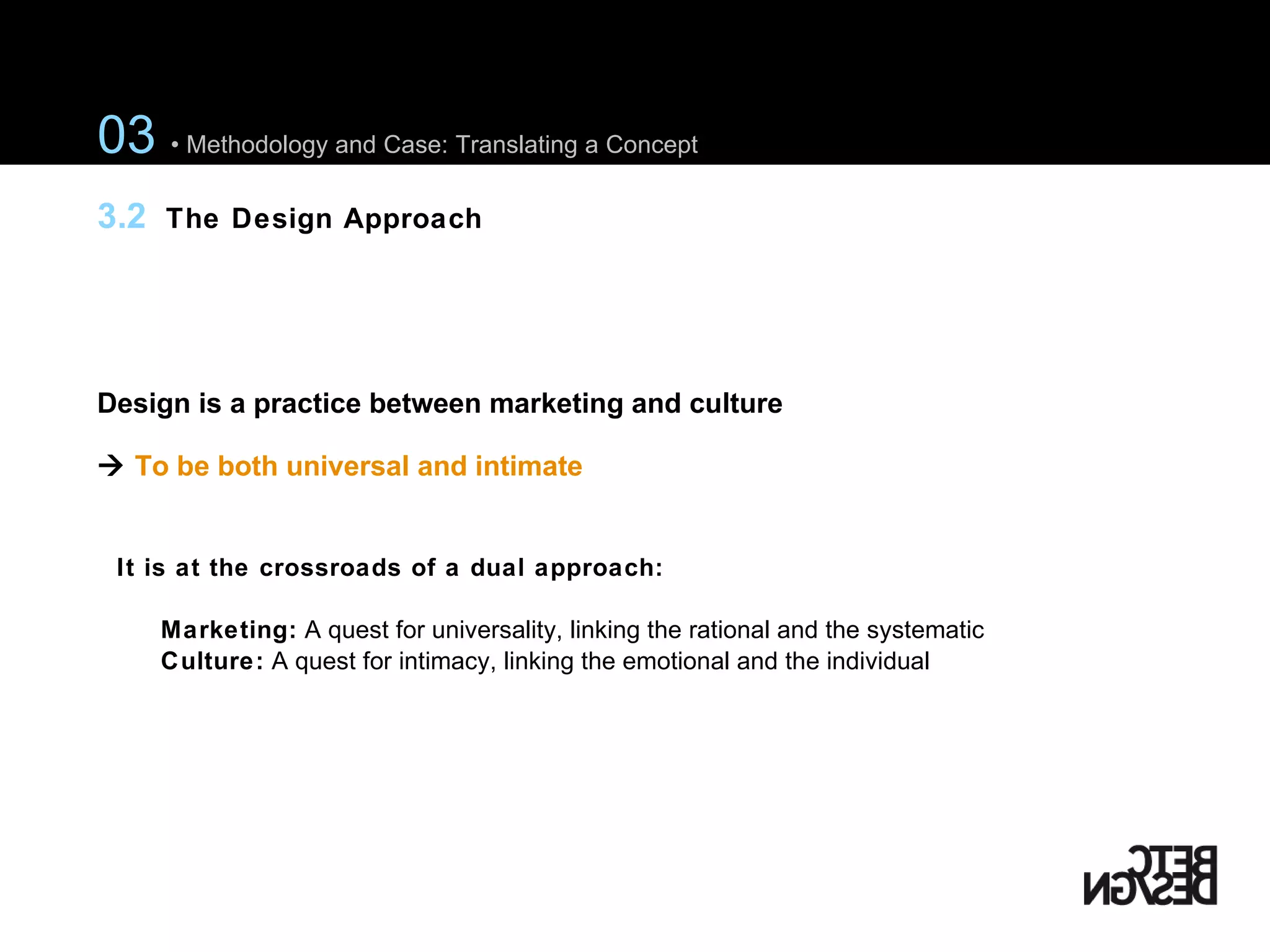 Design is a practice between marketing and culture     To be both universal and intimate It is at the crossroads of a dual approach:  Marketing:  A quest  for universality, linking the rational and the systematic Culture:  A quest for intimacy, linking the emotional and the individual 03  • Methodology and Case: Translating a Concept 3.2  The Design Approach 