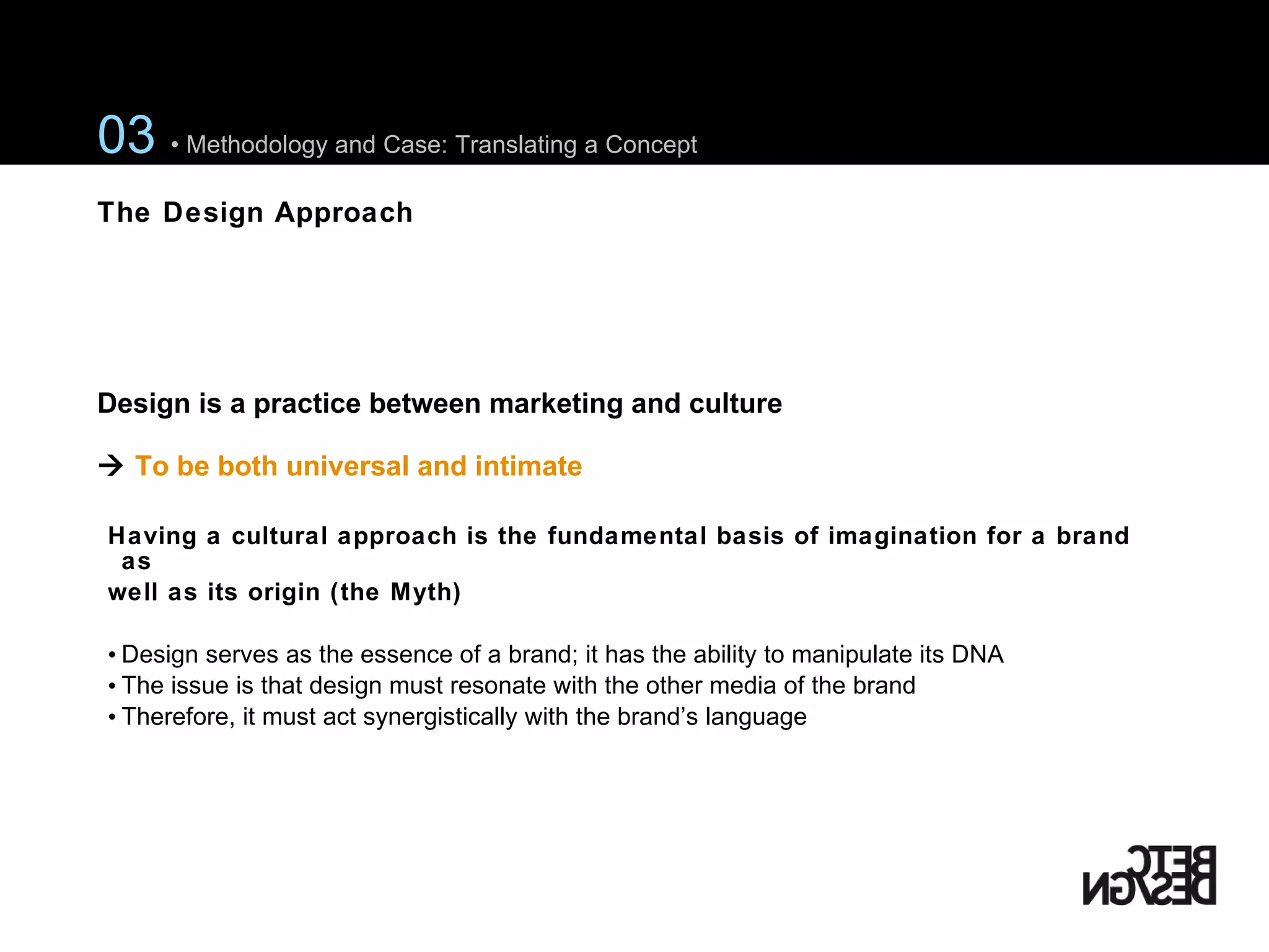 Having a cultural approach is the fundamental basis of imagination for a brand as  well as its  origin (the Myth)   Design serves as the essence of a brand; it has the ability to manipulate its DNA The issue is that design must resonate with the other media of the brand Therefore, it must act synergistically with the brand’s language Design is a practice between marketing and culture    To be both universal and intimate 03  • Methodology and Case: Translating a Concept The Design Approach 