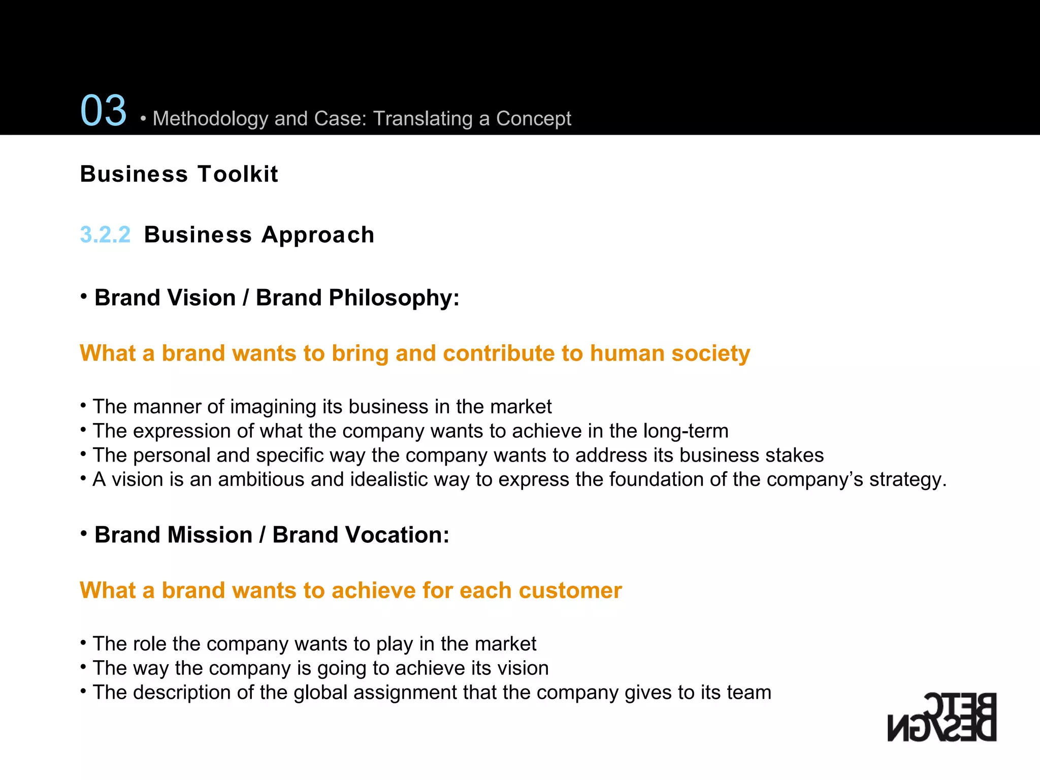 Brand Vision / Brand Philosophy:  What a brand wants to bring and contribute to human society  The manner of imagining its business in the market The expression of what the company wants to achieve in the long-term The personal and specific way the company wants to address its business stakes A vision is an ambitious and idealistic way to express the foundation of the company’s strategy. Brand Mission / Brand Vocation:  What a brand wants to achieve for each customer   The role the company wants to play in the market The way the company is going to achieve its vision The description of the global assignment that the company gives to its team 03  • Methodology and Case: Translating a Concept Business Toolkit 3.2.2  Business Approach 