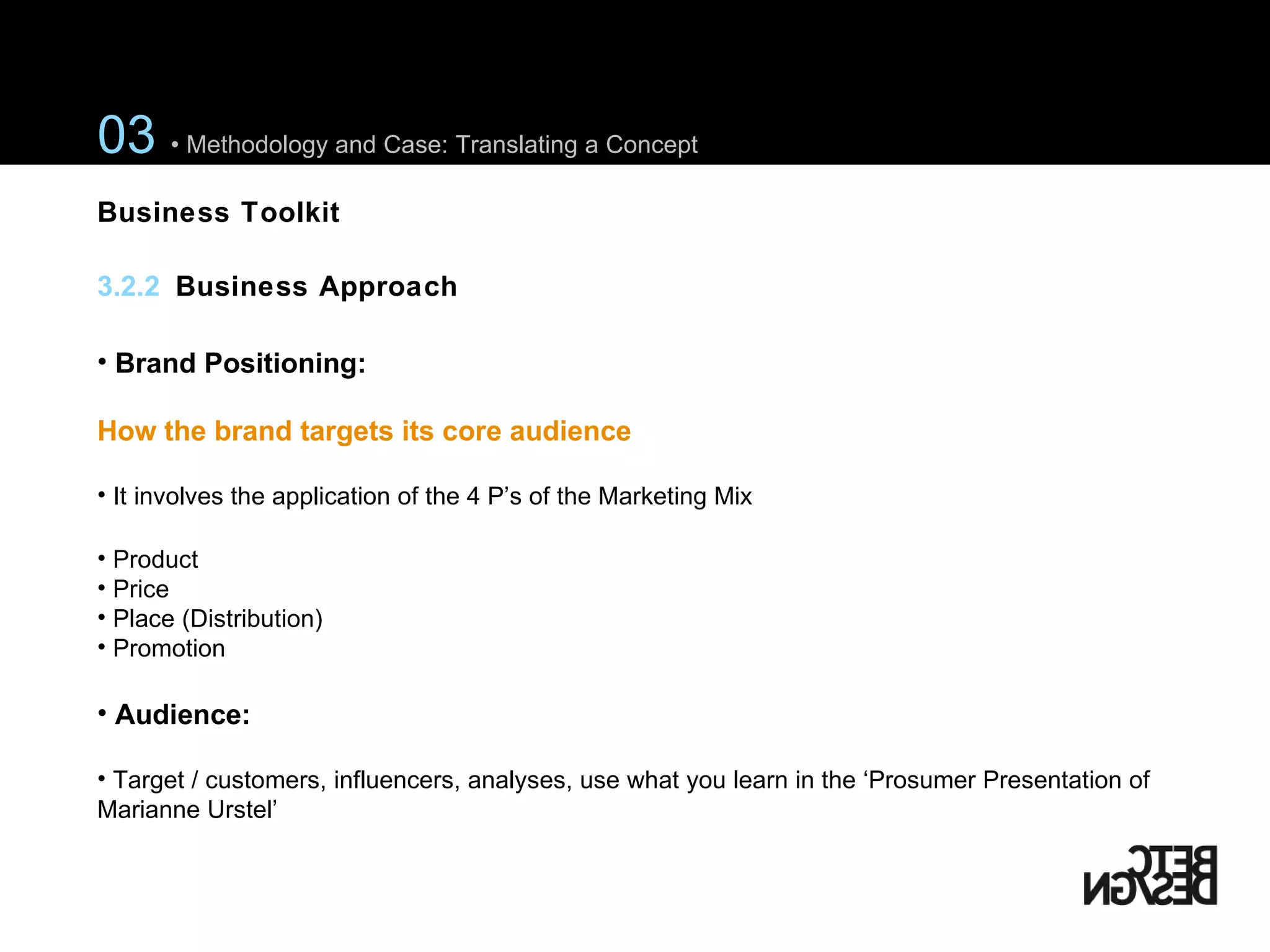 Brand Positioning:  How the brand targets its core audience It involves the application of the 4 P’s of the Marketing Mix Product Price Place (Distribution) Promotion Audience:  Target / customers, influencers, analyses, use what you learn in the ‘Prosumer Presentation of Marianne Urstel’ 03  • Methodology and Case: Translating a Concept 3.2.2  Business Approach Business Toolkit 