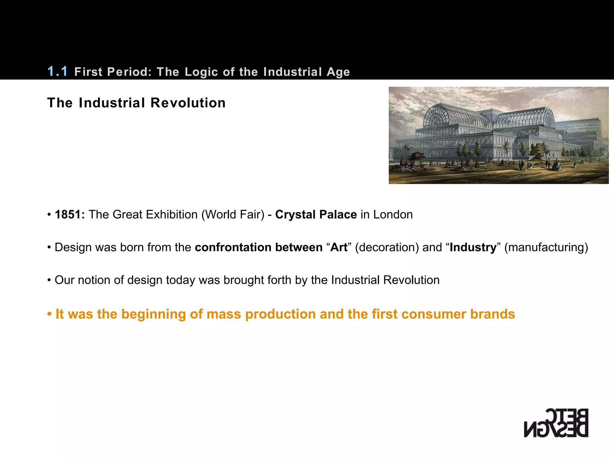•  1851:  The Great Exhibition (World Fair) -  Crystal Palace  in London Design was born from the  confrontation between  “ Art ”  (decoration) and  “ Industry ”  (manufacturing) Our notion of design today was brought forth by the Industrial Revolution •  It was the beginning of mass production and the first consumer brands 1.1  First Period: The Logic of the Industrial Age The Industrial Revolution 