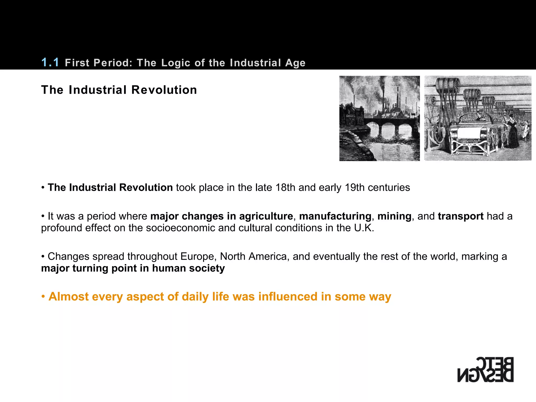 •  The Industrial Revolution  took place in the late 18th and early 19th centuries It was a period where  major changes in agriculture ,  manufacturing ,  mining , and  transport  had a profound effect on the socioeconomic and cultural conditions in the U.K. Changes spread throughout Europe, North America, and eventually the rest of the world, marking a  major turning point in human society Almost every aspect of daily life was influenced in some way 1.1  First Period: The Logic of the Industrial Age The Industrial Revolution 
