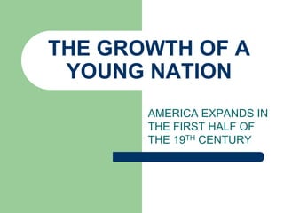 THE GROWTH OF A
YOUNG NATION
AMERICA EXPANDS IN
THE FIRST HALF OF
THE 19TH CENTURY

 
