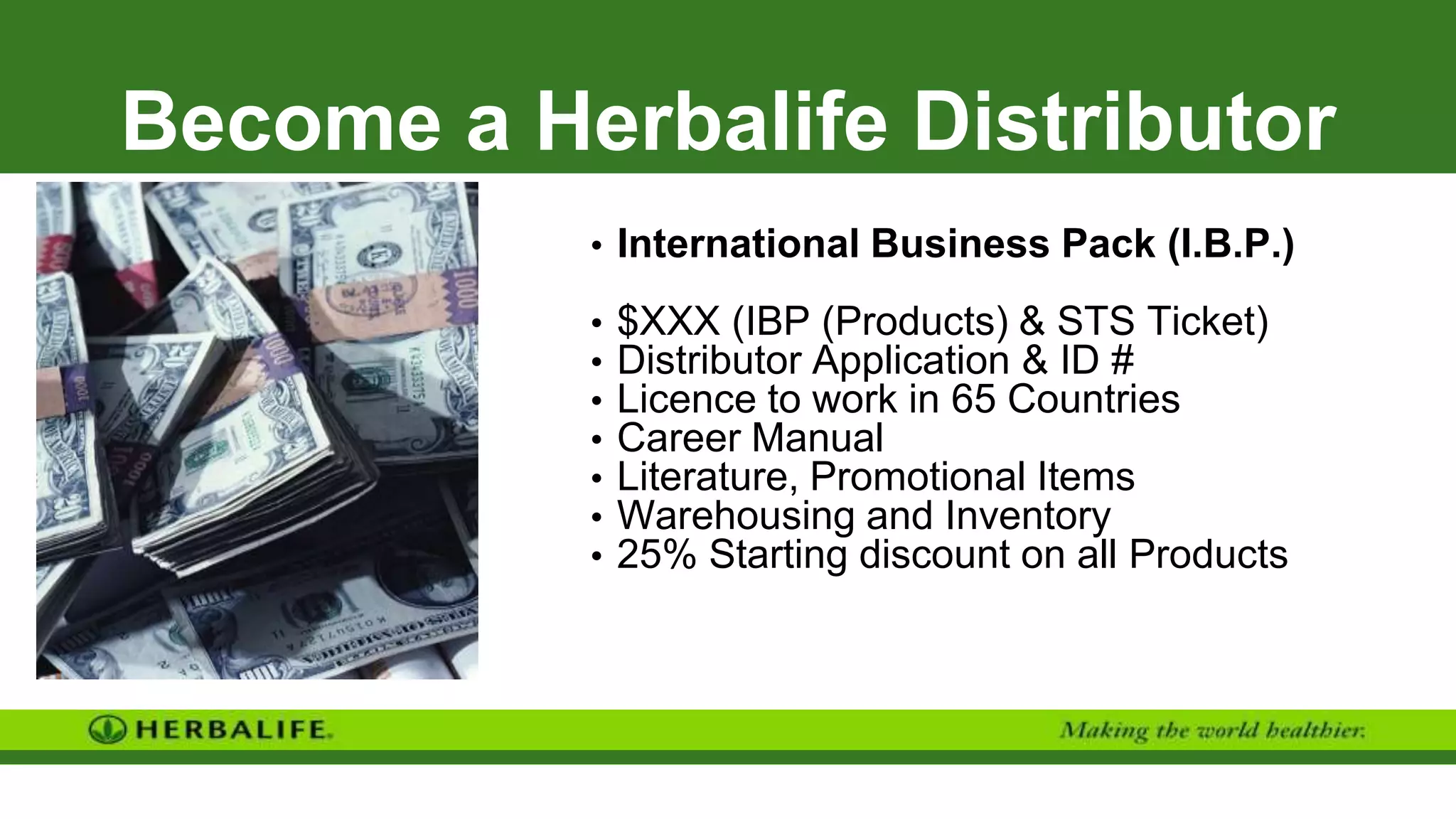 Become a Herbalife Distributor
• International Business Pack (I.B.P.)
• $XXX (IBP (Products) & STS Ticket)
• Distributor Application & ID #
• Licence to work in 65 Countries
• Career Manual
• Literature, Promotional Items
• Warehousing and Inventory
• 25% Starting discount on all Products
 