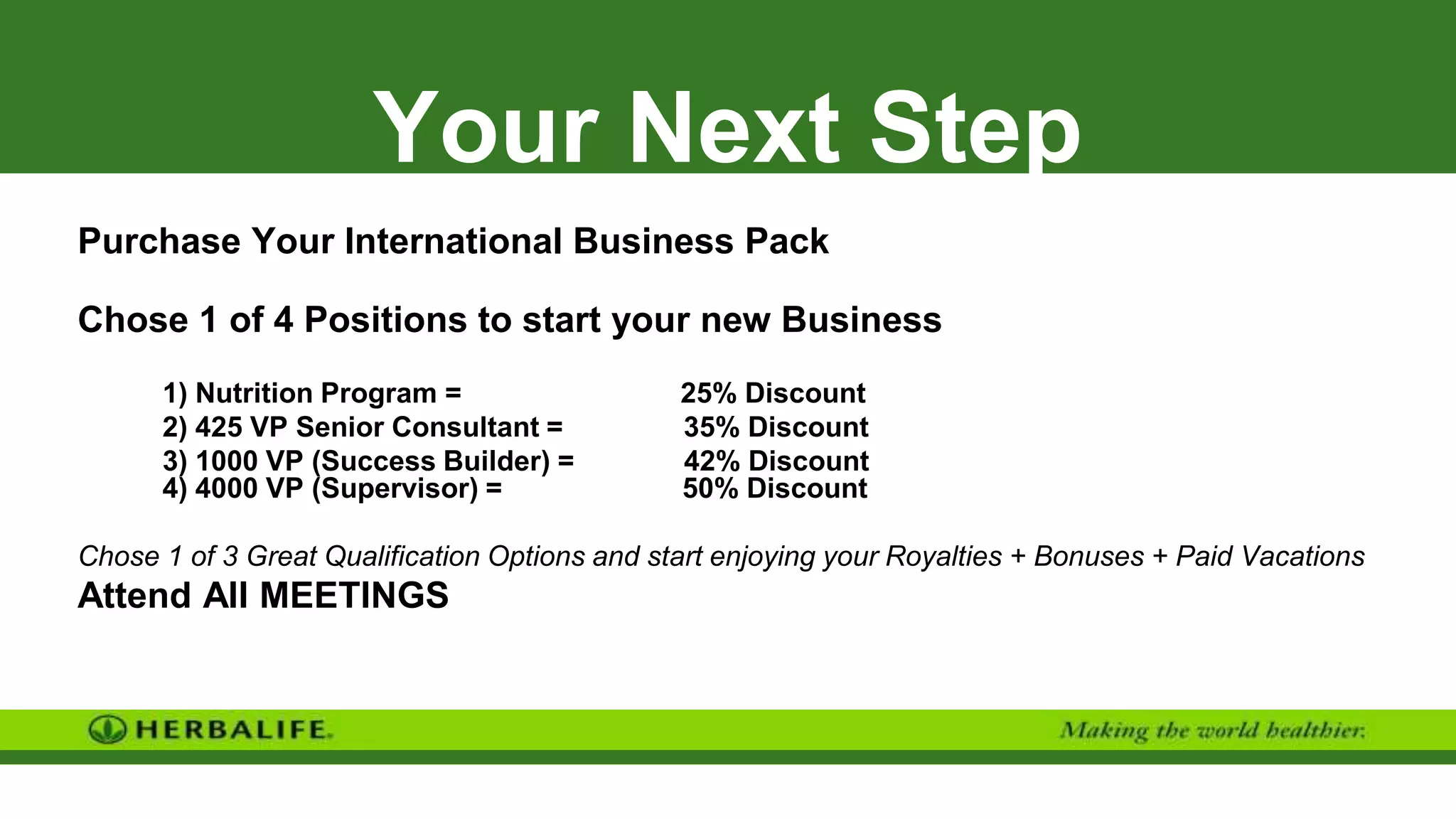 Your Next Step
Purchase Your International Business Pack
Chose 1 of 4 Positions to start your new Business
1) Nutrition Program = 25% Discount
2) 425 VP Senior Consultant = 35% Discount
3) 1000 VP (Success Builder) = 42% Discount
4) 4000 VP (Supervisor) = 50% Discount
Chose 1 of 3 Great Qualification Options and start enjoying your Royalties + Bonuses + Paid Vacations
Attend All MEETINGS
 
