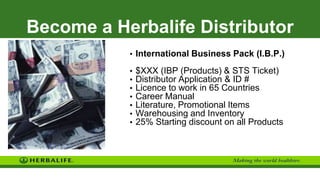 Become a Herbalife Distributor
• International Business Pack (I.B.P.)
• $XXX (IBP (Products) & STS Ticket)
• Distributor Application & ID #
• Licence to work in 65 Countries
• Career Manual
• Literature, Promotional Items
• Warehousing and Inventory
• 25% Starting discount on all Products
 