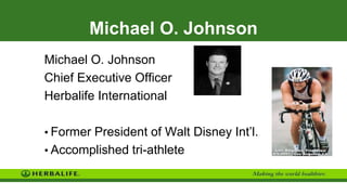 Michael O. Johnson
Michael O. Johnson
Chief Executive Officer
Herbalife International
• Former President of Walt Disney Int’l.
• Accomplished tri-athlete
 