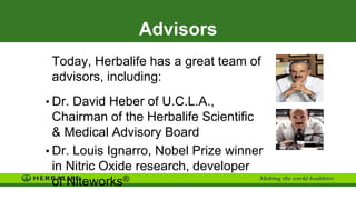 Advisors
Today, Herbalife has a great team of
advisors, including:
• Dr. David Heber of U.C.L.A.,
Chairman of the Herbalife Scientific
& Medical Advisory Board
• Dr. Louis Ignarro, Nobel Prize winner
in Nitric Oxide research, developer
of Niteworks®
 