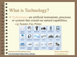 What is Technology?
 Technologies are artificial instruments, processes

or systems that extend our natural capabilities.
– e.g: Scanner, Fax, Printer.

Hardware & Networking Course

Wasim Ahmad Khan

Govt. Dyal Singh College Lahore, Pakistan

www.MultiLiber.com

 