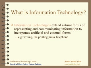 What is Information Technology?
 Information Technologies extend natural forms of

representing and communicating information to
incorporate artificial and external forms
– e.g: writing, the printing press, telephone

Hardware & Networking Course

Wasim Ahmad Khan

Govt. Dyal Singh College Lahore, Pakistan

www.MultiLiber.com

 