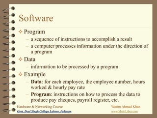 Software
 Program
– a sequence of instructions to accomplish a result
– a computer processes information under the direction of
a program
 Data
– information to be processed by a program
 Example
– Data: for each employee, the employee number, hours
worked & hourly pay rate
– Program: instructions on how to process the data to
produce pay cheques, payroll register, etc.
Hardware & Networking Course

Wasim Ahmad Khan

Govt. Dyal Singh College Lahore, Pakistan

www.MultiLiber.com

 