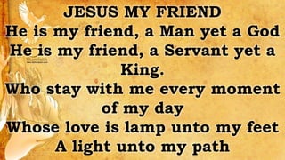 JESUS MY FRIEND
He is my friend, a Man yet a God
He is my friend, a Servant yet a
King.
Who stay with me every moment
of my day
Whose love is lamp unto my feet
A light unto my path
 