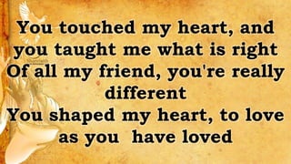 You touched my heart, and
you taught me what is right
Of all my friend, you're really
different
You shaped my heart, to love
as you have loved
 