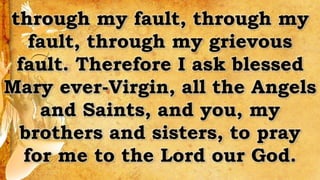 through my fault, through my
fault, through my grievous
fault. Therefore I ask blessed
Mary ever-Virgin, all the Angels
and Saints, and you, my
brothers and sisters, to pray
for me to the Lord our God.
 