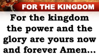 For the kingdom
the power and the
glory are yours now
and forever Amen…
FOR THE KINGDOM
 