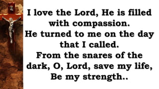 I love the Lord, He is filled
with compassion.
He turned to me on the day
that I called.
From the snares of the
dark, O, Lord, save my life,
Be my strength..
 