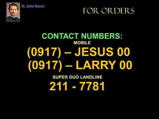 St. John Bosco
FOR ORDERS
CONTACT NUMBERS:
MOBILE
(0917) – JESUS 00
(0917) – LARRY 00
SUPER DUO LANDLINE
211 - 7781