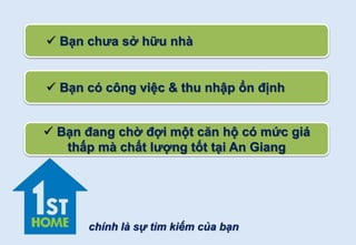  Bạn chưa sở hữu nhà
 Bạn có công việc & thu nhập ổn định
 Bạn đang chờ đợi một căn hộ có mức giá
thấp mà chất lượng tốt tại An Giang
chính là sự tìm kiếm của bạn
 