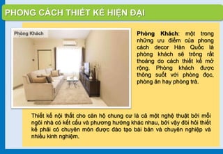 PHONG CÁCH THIẾT KẾ HIỆN ĐẠI
Phòng Khách: một trong
những ưu điểm của phong
cách decor Hàn Quốc là
phòng khách sẽ trông rất
thoáng do cách thiết kế mở
rộng. Phòng khách được
thông suốt với phòng đọc,
phòng ăn hay phòng trà.
Thiết kế nội thất cho căn hộ chung cư là cả một nghệ thuật bởi mỗi
ngôi nhà có kết cấu và phương hướng khác nhau, bởi vậy đòi hỏi thiết
kế phải có chuyên môn được đào tạo bài bản và chuyên nghiệp và
nhiều kinh nghiệm.
Phòng Khách
 
