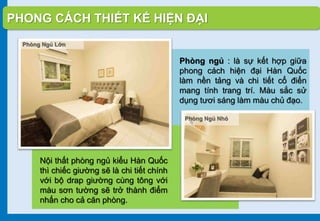 PHONG CÁCH THIẾT KẾ HIỆN ĐẠI
Phòng ngủ : là sự kết hợp giữa
phong cách hiện đại Hàn Quốc
làm nền tảng và chi tiết cổ điển
mang tính trang trí. Màu sắc sử
dụng tươi sáng làm màu chủ đạo.
Nội thất phòng ngủ kiểu Hàn Quốc
thì chiếc giường sẽ là chi tiết chính
với bộ drap giường cùng tông với
màu sơn tường sẽ trở thành điểm
nhấn cho cả căn phòng.
Phòng Ngủ Lớn
Phòng Ngủ Nhỏ
 