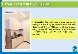 Phòng Bếp: Cảm giác thoáng rộng, đường nét
vuông vứt, trẻ trung là điều mà căn bếp Hàn
Quốc luôn thể hiện. Kết hợp với bộ sưu tập các
dụng cụ nhà bếp đầy màu sắc tươi vui, bạn sẽ
có một không gian yêu thích cho việc sáng tác
ẩm thực.
PHONG CÁCH THIẾT KẾ HIỆN ĐẠI
Phòng Bếp
 