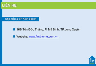 Nhà mẫu & VP Kinh doanh
16B Tôn Đức Thắng, P. Mỹ Bình, TP.Long Xuyên
Website: www.firsthome.com.vn
LIÊN HỆ
 