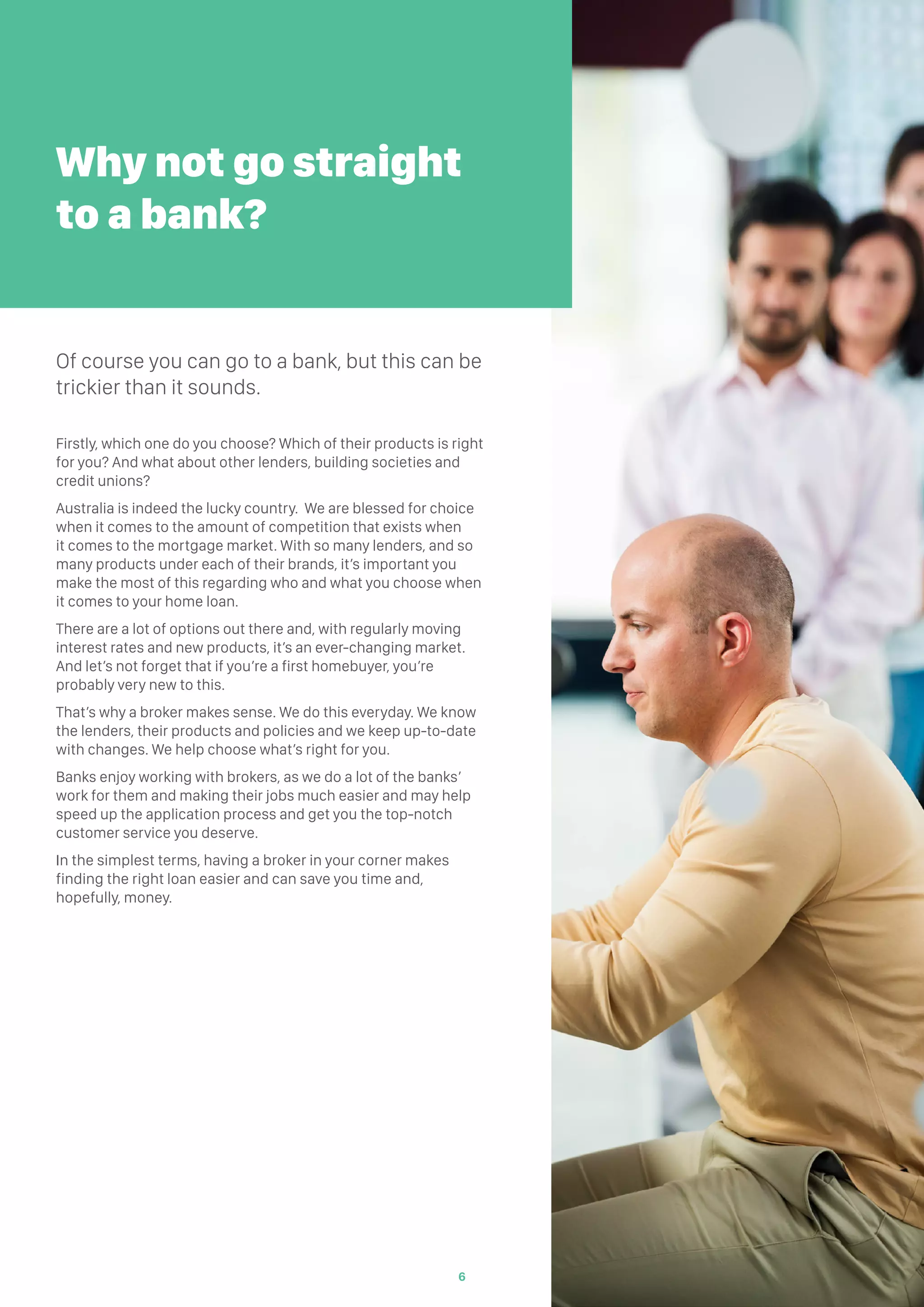 Firstly, which one do you choose? Which of their products is right
for you? And what about other lenders, building societies and
credit unions?
Australia is indeed the lucky country. We are blessed for choice
when it comes to the amount of competition that exists when
it comes to the mortgage market. With so many lenders, and so
many products under each of their brands, it’s important you
make the most of this regarding who and what you choose when
it comes to your home loan.
There are a lot of options out there and, with regularly moving
interest rates and new products, it’s an ever-changing market.
And let’s not forget that if you’re a first homebuyer, you’re
probably very new to this.
That’s why a broker makes sense. We do this everyday. We know
the lenders, their products and policies and we keep up-to-date
with changes. We help choose what’s right for you.
Banks enjoy working with brokers, as we do a lot of the banks’
work for them and making their jobs much easier and may help
speed up the application process and get you the top-notch
customer service you deserve.
In the simplest terms, having a broker in your corner makes
finding the right loan easier and can save you time and,
hopefully, money.
Why not go straight
to a bank?
Of course you can go to a bank, but this can be
trickier than it sounds.
6
 