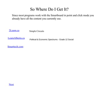 So Where Do I Get It? Since most programs work with the Smartboard in point and click mode you already have all the content you currently use. 2Learn.ca LearnAlberta.ca Grade 6 Math, Working With Angles Kids Love 2Learn, Grade 5 Science, Blobz Guide to Electricity Smarttech.com Browse and search for lessons.  These can be downloaded  Simple Circuits Next Political & Economic Spectrums - Grade 12 Social 